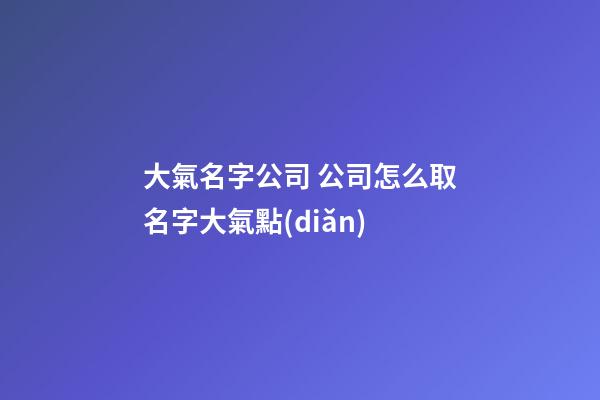 大氣名字公司 公司怎么取名字大氣點(diǎn)-第1張-公司起名-玄機(jī)派
